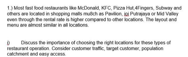 1.) Most fast food restaurants like McDonald, KFC, Pizza Hut,4Fingers, Subway and
others are located in shopping malls mu8ch as Pavilion, joi Putrajaya or Mid Valley
even through the rental rate is higher compared to other locations. The layout and
menu are almost similar in all locations.
1) Discuss the importance of choosing the right locations for these types of
restaurant operation. Consider customer traffic, target customer, population
catchment and easy access.