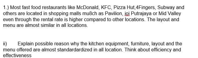 1.) Most fast food restaurants like McDonald, KFC, Pizza Hut, 4Fingers, Subway and
others are located in shopping malls mu8ch as Pavilion, joi Putrajaya or Mid Valley
even through the rental rate is higher compared to other locations. The layout and
menu are almost similar in all locations.
ii) Explain possible reason why the kitchen equipment, furniture, layout and the
menu offered are almost standardardized in all location. Think about efficiency and
effectiveness