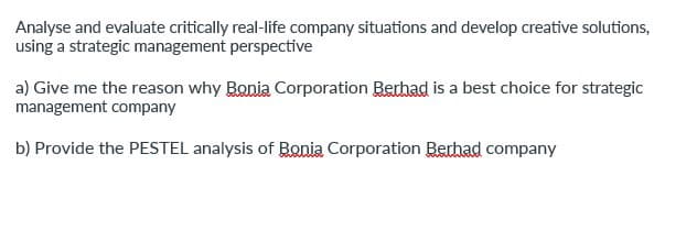 Analyse and evaluate critically real-life company situations and develop creative solutions,
using a strategic management perspective
a) Give me the reason why Bonia Corporation Berhad is a best choice for strategic
management company
b) Provide the PESTEL analysis of Bonia Corporation Berhad company