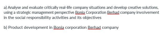 a) Analyse and evaluate critically real-life company situations and develop creative solutions,
using a strategic management perspective Bonia Corporation Berbad company involvement
in the social responsibility activities and its objectives
b) Product development in Bonia corporation Berhad company