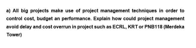a) All big projects make use of project management techniques in order to
control cost, budget an performance. Explain how could project management
avoid delay and cost overrun in project such as ECRL, KRT or PNB118 (Merdeka
Tower)