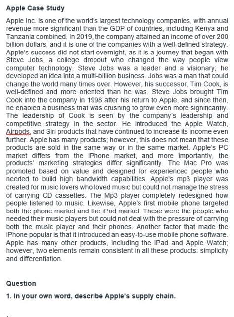 Apple Case Study
Apple Inc. is one of the world's largest technology companies, with annual
revenue more significant than the GDP of countries, including Kenya and
Tanzania combined. In 2019, the company attained an income of over 200
billion dollars, and it is one of the companies with a well-defined strategy.
Apple's success did not start overnight, as it is a journey that began with
Steve Jobs, a college dropout who changed the way people view
computer technology. Steve Jobs was a leader and a visionary; he
developed an idea into a multi-billion business. Jobs was a man that could
change the world many times over. However, his successor, Tim Cook, is
well-defined and more oriented than he was. Steve Jobs brought Tim
Cook into the company in 1998 after his return to Apple, and since then,
he enabled a business that was crushing to grow even more significantly.
The leadership of Cook is seen by the company's leadership and
competitive strategy in the sector. He introduced the Apple Watch,
Airpods, and Siri products that have continued to increase its income even
further. Apple has many products; however, this does not mean that these
products are sold in the same way or in the same market. Apple's PC
market differs from the iPhone market, and more importantly, the
products marketing strategies differ significantly. The Mac Pro was
promoted based on value and designed for experienced people who
needed to build high bandwidth capabilities. Apple's mp3 player was
created for music lovers who loved music but could not manage the stress
of carrying CD cassettes. The Mp3 player completely redesigned how
people listened to music. Likewise, Apple's first mobile phone targeted
both the phone market and the iPod market. These were the people who
needed their music players but could not deal with the pressure of carrying
both the music player and their phones. Another factor that made the
iPhone popular is that it introduced an easy-to-use mobile phone software.
Apple has many other products, including the iPad and Apple Watch;
however, two elements remain consistent in all these products: simplicity
and differentiation.
Question
1. In your own word, describe Apple's supply chain.