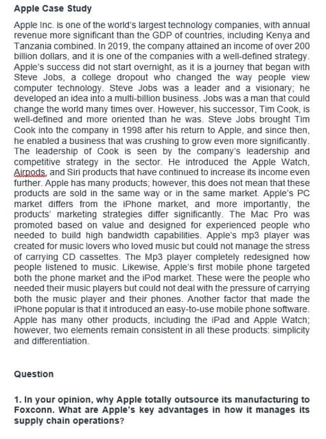 Apple Case Study
Apple Inc. is one of the world's largest technology companies, with annual
revenue more significant than the GDP of countries, including Kenya and
Tanzania combined. In 2019, the company attained an income of over 200
billion dollars, and it is one of the companies with a well-defined strategy.
Apple's success did not start overnight, as it is a journey that began with
Steve Jobs, a college dropout who changed the way people view
computer technology. Steve Jobs was a leader and a visionary; he
developed an idea into a multi-billion business. Jobs was a man that could
change the world many times over. However, his successor, Tim Cook, is
well-defined and more oriented than he was. Steve Jobs brought Tim
Cook into the company in 1998 after his return to Apple, and since then,
he enabled a business that was crushing to grow even more significantly.
The leadership of Cook is seen by the company's leadership and
competitive strategy in the sector. He introduced the Apple Watch,
Airpods, and Siri products that have continued to increase its income even
further. Apple has many products; however, this does not mean that these
products are sold in the same way or in the same market. Apple's PC
market differs from the iPhone market, and more importantly, the
products marketing strategies differ significantly. The Mac Pro was
promoted based on value and designed for experienced people who
needed to build high bandwidth capabilities. Apple's mp3 player was
created for music lovers who loved music but could not manage the stress
of carrying CD cassettes. The Mp3 player completely redesigned how
people listened to music. Likewise, Apple's first mobile phone targeted
both the phone market and the iPod market. These were the people who
needed their music players but could not deal with the pressure of carrying
both the music player and their phones. Another factor that made the
iPhone popular is that it introduced an easy-to-use mobile phone software.
Apple has many other products, including the iPad and Apple Watch;
however, two elements remain consistent in all these products: simplicity
and differentiation.
Question
1. In your opinion, why Apple totally outsource its manufacturing to
Foxconn. What are Apple's key advantages in how it manages its
supply chain operations?