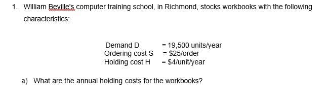 1. William Beville's, computer training school, in Richmond, stocks workbooks with the following
characteristics:
Demand D
Ordering cost S
= 19,500 units/year
= $25/order
Holding cost H
= $4/unit/year
a) What are the annual holding costs for the workbooks?
