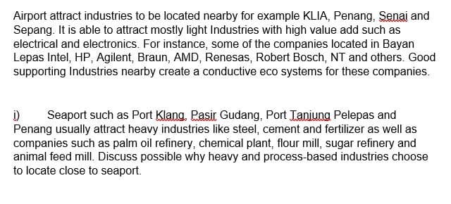 Airport attract industries to be located nearby for example KLIA, Penang, Senai and
Sepang. It is able to attract mostly light Industries with high value add such as
electrical and electronics. For instance, some of the companies located in Bayan
Lepas Intel, HP, Agilent, Braun, AMD, Renesas, Robert Bosch, NT and others. Good
supporting Industries nearby create a conductive eco systems for these companies.
į) Seaport such as Port Klang, Pasir Gudang, Port Tanjung Pelepas and
Penang usually attract heavy industries like steel, cement and fertilizer as well as
companies such as palm oil refinery, chemical plant, flour mill, sugar refinery and
animal feed mill. Discuss possible why heavy and process-based industries choose
to locate close to seaport.