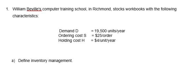 1. William Beville's computer training school, in Richmond, stocks workbooks with the following
characteristics:
Demand D
Ordering cost S
Holding cost H
a) Define inventory management.
= 19,500 units/year
= $25/order
= $4/unit/year
