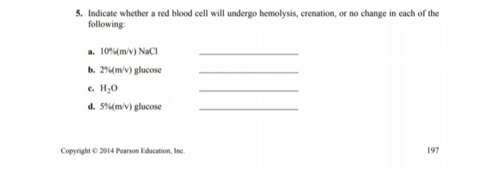 5. Indicate whether a red blood cell will undergo hemolysis, crenation, or no change in each of the
following:
a. 10%(m/v) NaCI
b. 2%(m/v) glucose
e. H,0
d. 5%(m/v) glucose
Copyright © 2014 Pearson Education, Inc.
197
