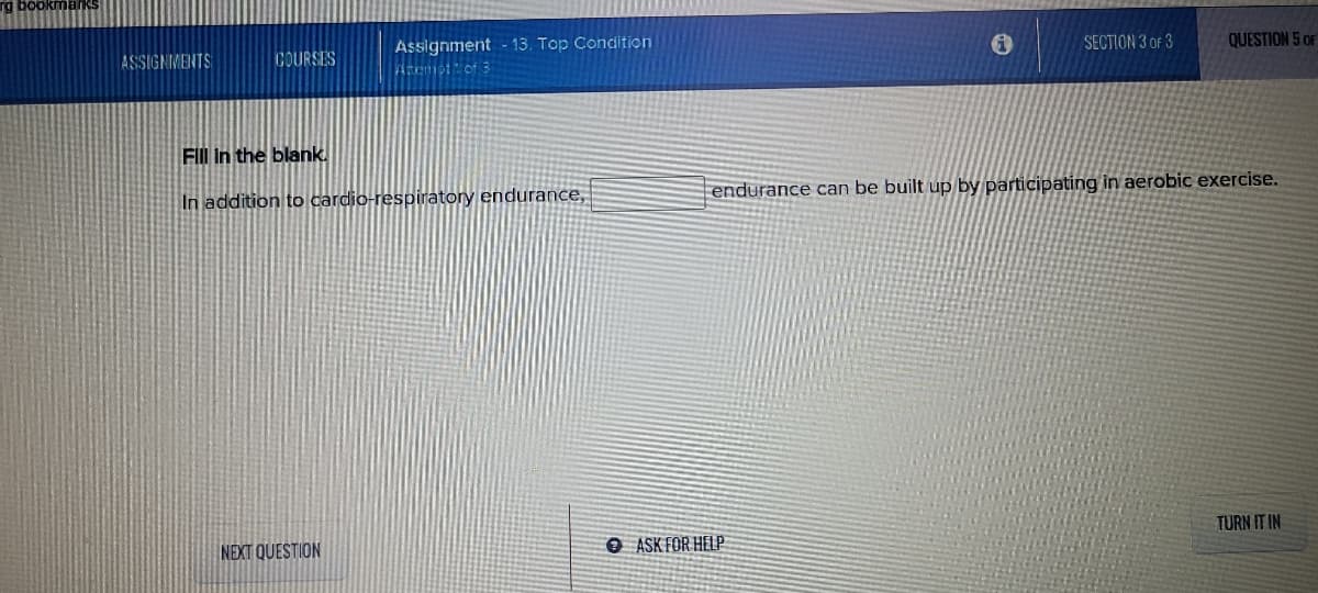 rg bookmarks
QUESTION 5 OF
Assignment - 13. Top Condition
Atemstof 3
SECTION 3 OF 3
ASSIGNMENTS
COURSES
FIII In the blank.
endurance can be built up by participating in aerobic exercise.
In addition to cardio-respiratory endurance,
TURN IT IN
NEXT QUESTION
O ASK FOR HELP
