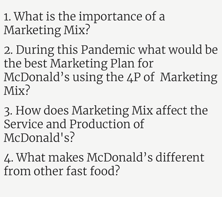 1. What is the importance of a
Marketing Mix?
2. During this Pandemic what would be
the best Marketing Plan for
McDonald's using the 4P of Marketing
Mix?
3. How does Marketing Mix affect the
Service and Production of
McDonald's?
4. What makes McDonald's different
from other fast food?

