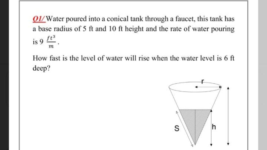 01/Water poured into a conical tank through a faucet, this tank has
a base radius of 5 ft and 10 ft height and the rate of water pouring
ft
is 9
m
How fast is the level of water will rise when the water level is 6 ft
deep?
S
