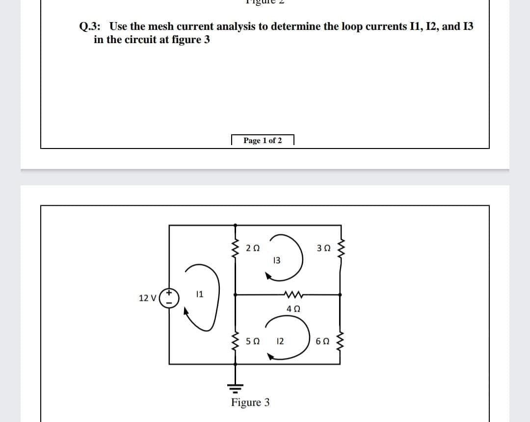 Q.3: Use the mesh current analysis to determine the loop currents I1, I2, and I3
in the circuit at figure 3
Page 1 of 2
20
30
13
11
12 V
40
50
12
Figure 3
