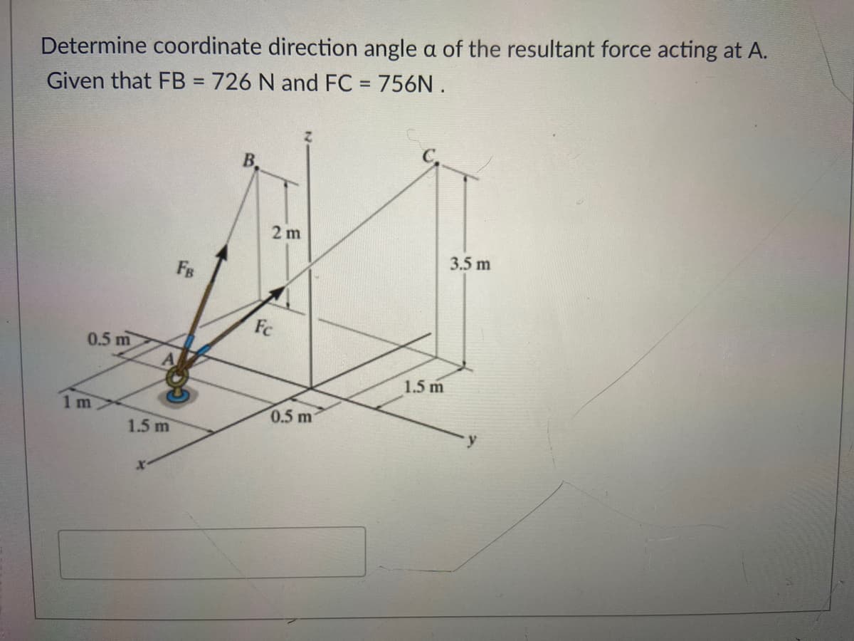 Determine coordinate direction angle a of the resultant force acting at A.
Given that FB = 726 N and FC = 756N .
B.
2 m
3.5 m
FB
Fc
0.5 m
1.5 m
1m
0.5 m
1.5 m
y
