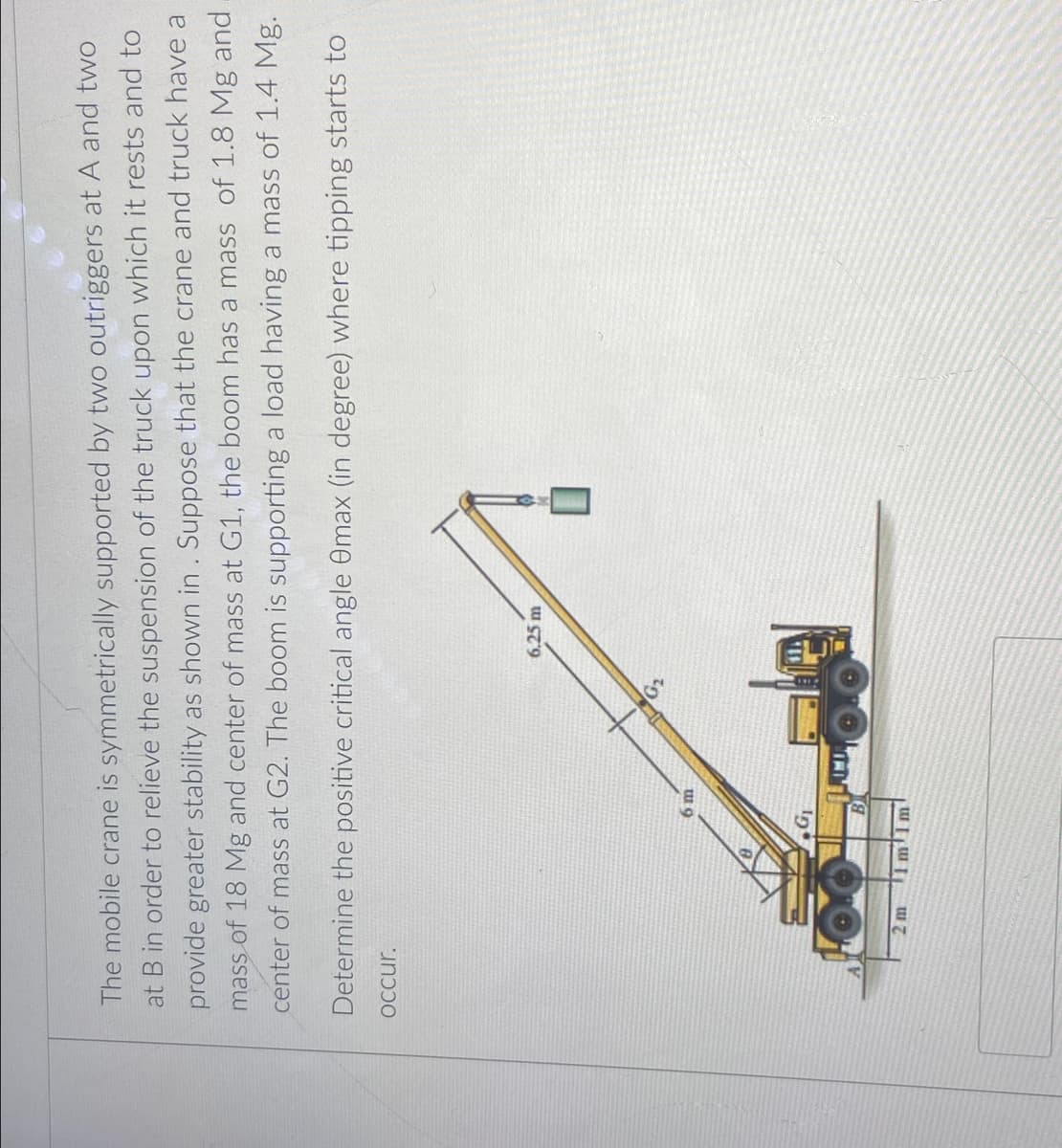 The mobile crane is symmetrically supported by two outriggers at A and two
at B in order to relieve the suspension of the truck upon which it rests and to
provide greater stability as shown in. Suppose that the crane and truck have a
mass of 18 Mg and center of mass at G1, the boom has a mass of 1.8 Mg and
center of mass at G2. The boom is supporting a load having a mass of 1.4 Mg.
Determine the positive critical angle 0max (in degree) where tipping starts to
OCcur.
6.25 m
INI
2 m
T1mlm
