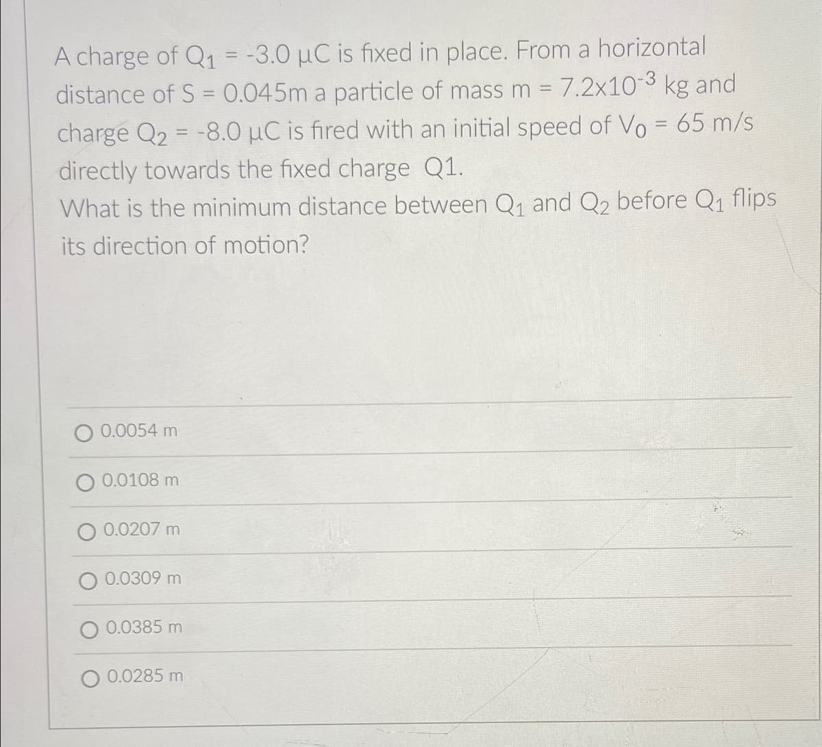 A charge of Q1 = -3.0 µC is fixed in place. From a horizontal
distance of S = 0.045m a particle of mass m 7.2x103 kg and
charge Q2 = -8.0 µC is fired with an initial speed of Vo = 65 m/s
directly towards the fixed charge Q1.
What is the minimum distance between Q1 and Q2 before Q1 flips
%3D
its direction of motion?
O 0.0054 m
O 0.0108 m
O 0.0207 m
O 0.0309 m
0.0385 m
O 0.0285 m
