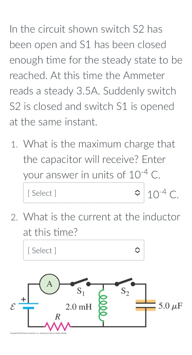 In the circuit shown switch S2 has
been open and S1 has been closed
enough time for the steady state to be
reached. At this time the Ammeter
reads a steady 3.5A. Suddenly switch
S2 is closed and switch S1 is opened
at the same instant.
1. What is the maximum charge that
the capacitor will receive? Enter
your answer in units of 104 C.
[ Select ]
O 104 C.
2. What is the current at the inductor
at this time?
[ Select ]
A
S2
+
2.0 mH
5.0 µF
R
Conrgt200 Peanon Edcation Inc. publhingas Pearon AddisonWsley
ell
