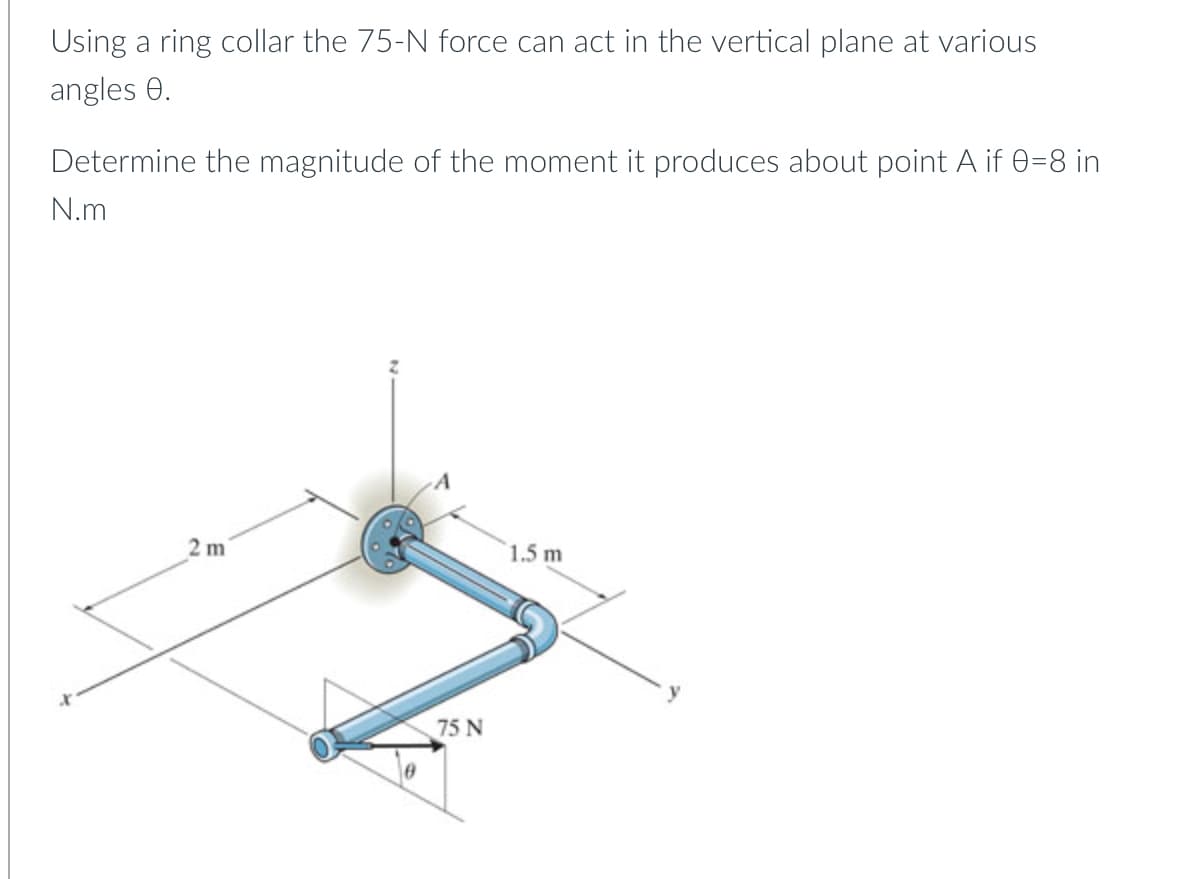 Using a ring collar the 75-N force can act in the vertical plane at various
angles 0.
Determine the magnitude of the moment it produces about point A if 0=8 in
N.m
2 m
1.5 m
75 N
