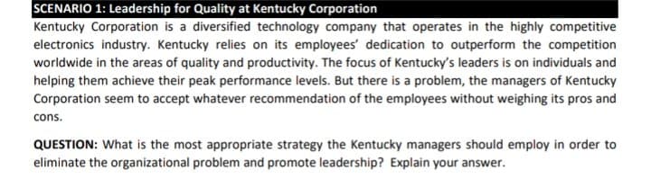 SCENARIO 1: Leadership for Quality at Kentucky Corporation
Kentucky Corporation is a diversified technology company that operates in the highly competitive
electronics industry. Kentucky relies on its employees' dedication to outperform the competition
worldwide in the areas of quality and productivity. The focus of Kentucky's leaders is on individuals and
helping them achieve their peak performance levels. But there is a problem, the managers of Kentucky
Corporation seem to accept whatever recommendation of the employees without weighing its pros and
cons.
QUESTION: What is the most appropriate strategy the Kentucky managers should employ in order to
eliminate the organizational problem and promote leadership? Explain your answer.

