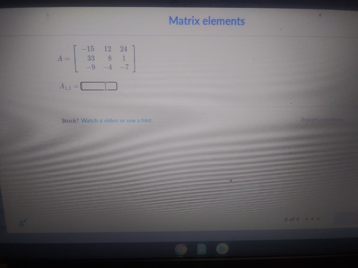 Matrix elements
-15
12 24
A =
33
8 1
-9
-4
-7
A12
Stuck? Watch a video or use a hint.
toer
4 of 4 e

