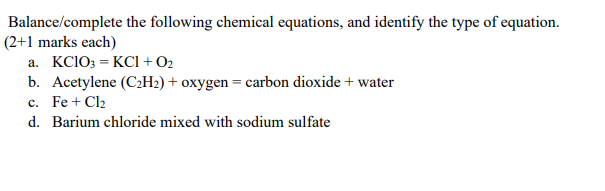 Balance/complete
(2+1 marks each)
the following chemical equations, and identify the type of equation.
a. KClO3 = KC1 + 0₂
b. Acetylene (C₂H₂) + oxygen = carbon dioxide + water
c. Fe + Cl₂
d. Barium chloride mixed with sodium sulfate