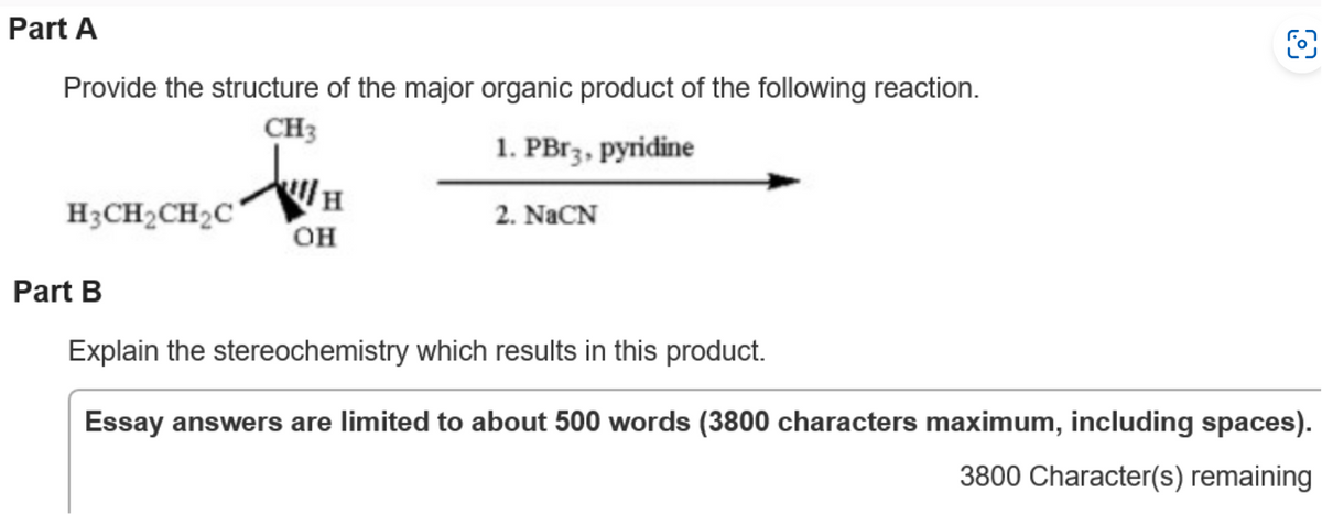 Part A
Provide the structure of the major organic product of the following reaction.
CH3
1. PBr3, pyridine
H3CH₂CH₂C
日
OH
2. NaCN
O
Part B
Explain the stereochemistry which results in this product.
Essay answers are limited to about 500 words (3800 characters maximum, including spaces).
3800 Character(s) remaining