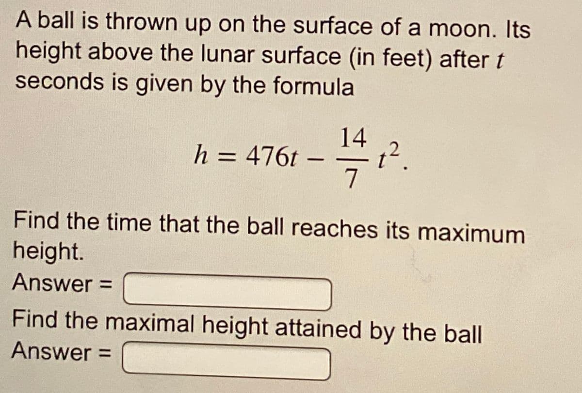 A ball is thrown up on the surface of a moon. Its
height above the lunar surface (in feet) after t
seconds is given by the formula
14
h = 476t –
7
Find the time that the ball reaches its maximum
height.
Answer3D
Find the maximal height attained by the ball
Answer =
