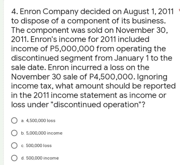 4. Enron Company decided on August 1, 2011
to dispose of a component of its business.
The component was sold on November 30,
2011. Enron's income for 2011 included
income of P5,000,000 from operating the
discontinued segment from January 1 to the
sale date. Enron incurred a loss on the
November 30 sale of P4,500,000. Ignoring
income tax, what amount should be reported
in the 2011 income statement as income or
loss under "discontinued operation"?
O a. 4,500,000 loss
O b. 5,000,000 income
O c. 500,000 loss
O d. 500,000 income