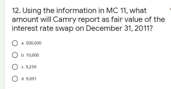 12. Using the information in MC 11, what
amount will Camry report as fair value of the
interest rate swap on December 31, 2011?
O a. 500,000
O b. 10,000
O c. 9,259
O d. 9,091