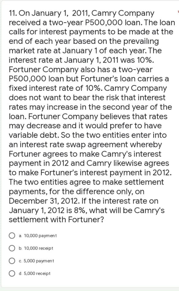 11. On January 1, 2011, Camry Company
received a two-year P500,000 loan. The loan
calls for interest payments to be made at the
end of each year based on the prevailing
market rate at January 1 of each year. The
interest rate at January 1, 2011 was 10%.
Fortuner Company also has a two-year
P500,000 loan but Fortuner's loan carries a
fixed interest rate of 10%. Camry Company
does not want to bear the risk that interest
rates may increase in the second year of the
loan. Fortuner Company believes that rates
may decrease and it would prefer to have
variable debt. So the two entities enter into
an interest rate swap agreement whereby
Fortuner agrees to make Camry's interest
payment in 2012 and Camry likewise agrees
to make Fortuner's interest payment in 2012.
The two entities agree to make settlement
payments, for the difference only, on
December 31, 2012. If the interest rate on
January 1, 2012 is 8%, what will be Camry's
settlement with Fortuner?
a. 10,000 payment
O b. 10,000 receipt
O c. 5,000 payment
O d. 5,000 receipt