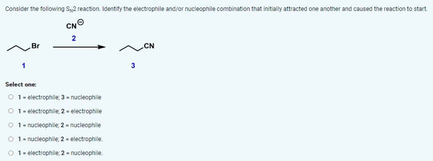 Consider the following SN2 reaction. Identify the electrophile and/or nucleophile combination that initially attracted one another and caused the reaction to start.
Br
CNO
2
Select one:
O 1 = electrophile; 3 = nucleophile
O 1 = electrophile; 2 = electrophile
O 1 = nucleophile; 2 = nucleophile
O
1 = nucleophile; 2 = electrophile.
1 = electrophile; 2 = nucleophile.
CN
3