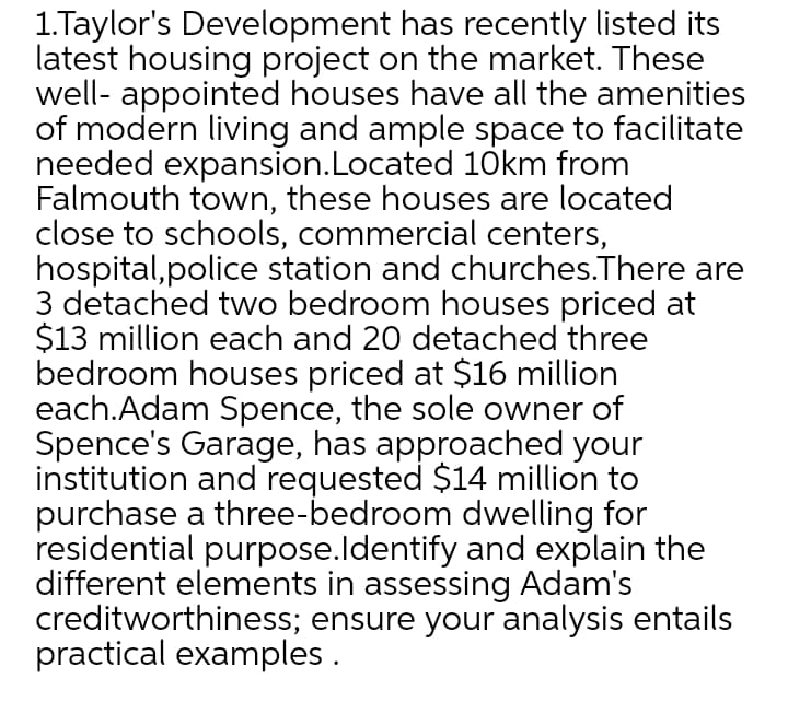 1.Taylor's Development has recently listed its
latest housing project on the market. These
well- appointed houses have all the amenities
of modern living and ample space to facilitate
needed expansion.Located 10km from
Falmouth town, these houses are located
close to schools, commercial centers,
hospital,police station and churches.There are
3 detached two bedroom houses priced at
$13 million each and 20 detached three
bedroom houses priced at $16 million
each.Adam Spence, the sole owner of
Spence's Garage, has approached your
institution and requested $14 million to
purchase a three-bedroom dwelling for
residential purpose.ldentify and explain the
different elements in assessing Adam's
creditworthiness; ensure your analysis entails
practical examples .
