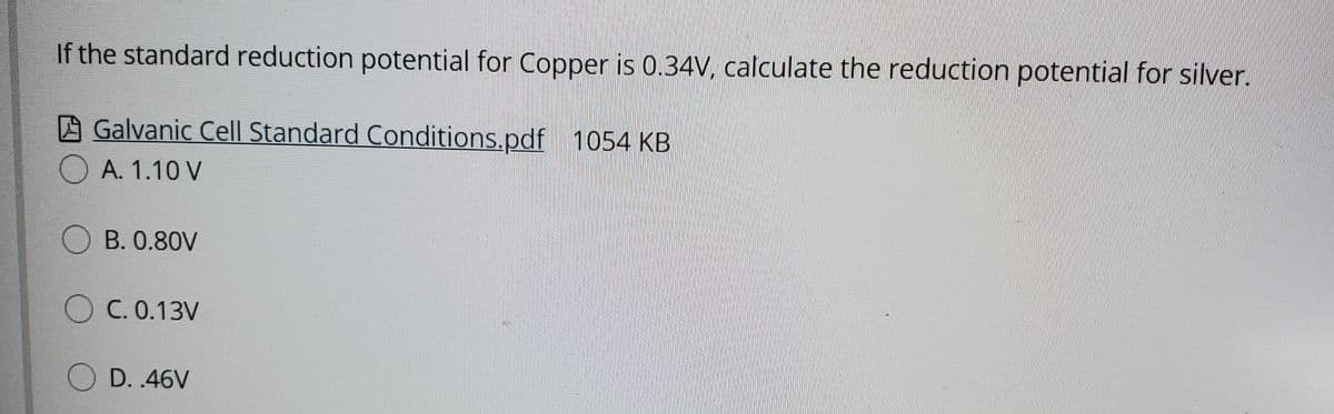 If the standard reduction potential for Copper is 0.34V, calculate the reduction potential for silver.
A Galvanic Cel| Standard Conditions.pdf 1054 KB
A. 1.10 V
B. 0.80V
O C. 0.13V
O D. 46V
