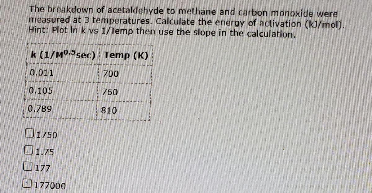 The breakdown of acetaldehyde to methane and carbon monoxide were
measured at 3 temperatures. Calculate the energy of activation (kJ/mol).
Hint: Plot In k vs 1/Temp then use the slope in the calculation.
k (1/M°-sec) Temp (K)
- --
0.011
700
----
0.105
760
----- --
0.789
810
O1750
O1.75
O177
O177000
