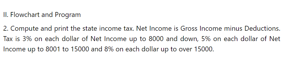 II. Flowchart and Program
2. Compute and print the state income tax. Net Income is Gross Income minus Deductions.
Tax is 3% on each dollar of Net Income up to 8000 and down, 5% on each dollar of Net
Income up to 8001 to 15000 and 8% on each dollar up to over 15000.
