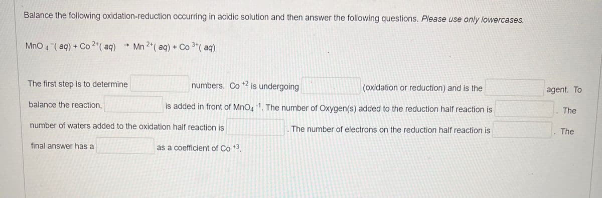 Balance the following oxidation-reduction occurring in acidic solution and then answer the following questions. Please use only lowercases.
MnO 4 (aq) + Co 2+ (aq)
The first step is to determine
balance the reaction,
→>
final answer has a
3+
Mn 2+ (aq) + Co ³+ (aq)
numbers. Co +2 is undergoing
is added in front of MnO41. The number of Oxygen(s) added to the reduction half reaction is
The number of electrons on the reduction half reaction is
number of waters added to the oxidation half reaction is
as a coefficient of Co +3.
(oxidation or reduction) and is the
agent. To
.
The
. The