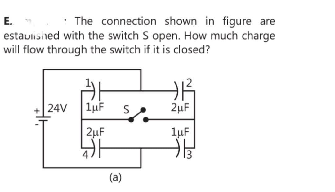The connection shown in figure are
established with the switch S open. How much charge
will flow through the switch if it is closed?
E.
+ 24V
+1²
24
1μF S
2μF
2μF
1μF
非
(a)