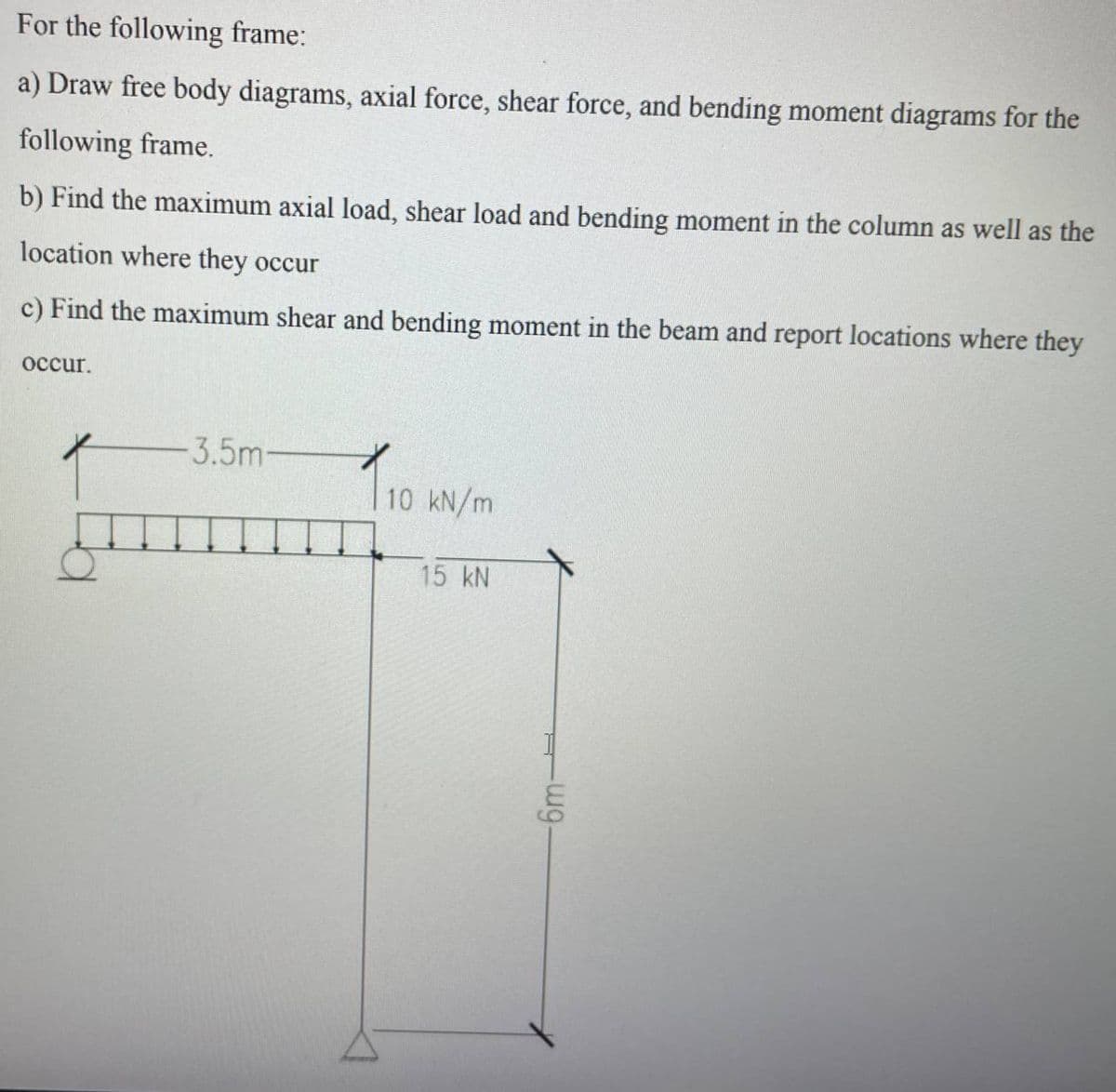 For the following frame:
a) Draw free body diagrams, axial force, shear force, and bending moment diagrams for the
following frame.
b) Find the maximum axial load, shear load and bending moment in the column as well as the
location where they occur
c) Find the maximum shear and bending moment in the beam and report locations where they
occur.
-3.5m-
10 kN/m
15 kN
-wg.