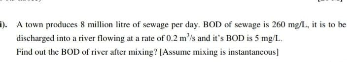 i). A town produces 8 million litre of sewage per day. BOD of sewage is 260 mg/L, it is to be
discharged into a river flowing at a rate of 0.2 m³/s and it's BOD is 5 mg/L.
Find out the BOD of river after mixing? [Assume mixing is instantaneous]