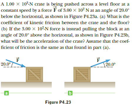 A 1.00 × 10º-N crate is being pushed across a level floor at a
constant speed by a force É of 3.00 x 10² N at an angle of 20.0°
below the horizontal, as shown in Figure P4.23a. (a) What is the
coefficient of kinetic friction between the crate and the floor?
(b) If the 3.00 × 10²N force is instead pulling the block at an
angle of 20.0° above the horizontal, as shown in Figure P4.23b,
what will be the acceleration of the crate? Assume that the coef-
ficient of friction is the same as that found in part (a).
20.0°
120.0°
Figure P4.23
