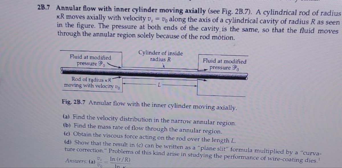 2B.7 Annular flow with inner cylinder moving axially (see Fig. 2B.7). A cylindrical rod of radius
KR moves axially with velocity v₂ = Vo along the axis of a cylindrical cavity of radius R as seen
in the figure. The pressure at both ends of the cavity is the same, so that the fluid moves
through the annular region solely because of the rod motion.
Fluid at modified
pressure
Rod of radius KR
moving with velocity vo
Cylinder of inside
radius R
Answers: (a) V₂
Vo
Fluid at modified
pressure Po
Fig. 2B.7 Annular flow with the inner cylinder moving axially.
(a) Find the velocity distribution in the narrow annular region.
(b) Find the mass rate of flow through the annular region.
(c) Obtain the viscous force acting on the rod over the length L.
(d) Show that the result in (c) can be written as a "plane slit" formula multiplied by a "curva-
ture correction." Problems of this kind arise in studying the performance of wire-coating dies.¹
In (r/R)
In