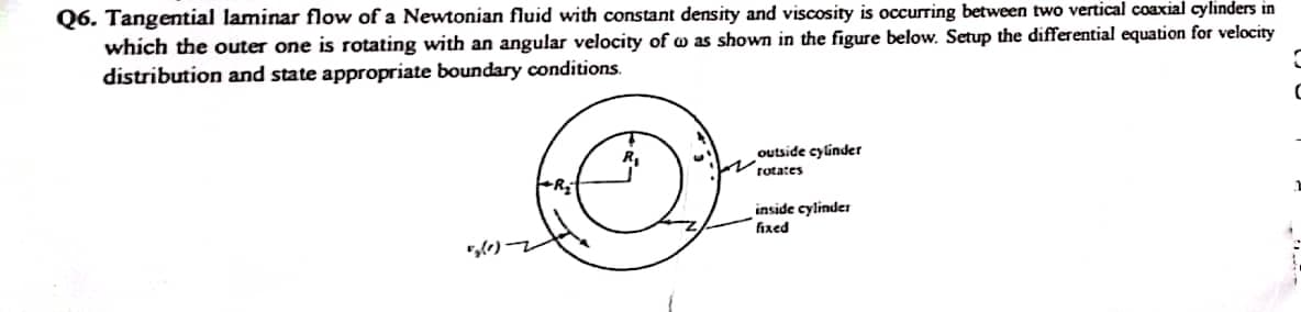 Q6. Tangential laminar flow of a Newtonian fluid with constant density and viscosity is occurring between two vertical coaxial cylinders in
which the outer one is rotating with an angular velocity of was shown in the figure below. Setup the differential equation for velocity
distribution and state appropriate boundary conditions.
5₂(0)-
outside cylinder
rotates
inside cylinder
fixed
C
C
1