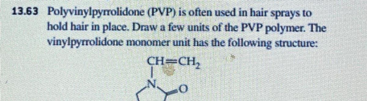 (PVP) is often used in hair sprays to
hold hair in place. Draw a few units of the PVP polymer. The
vinylpyrrolidone monomer unit has the following structure:
CH=CH₂
13.63 Polyvinylpyrrolidone
