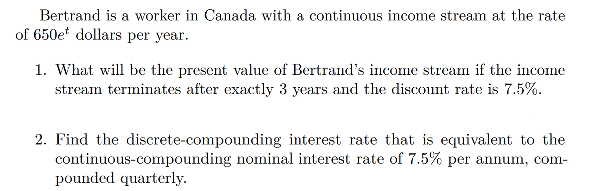 Bertrand is a worker in Canada with a continuous income stream at the rate
of 650e dollars per year.
1. What will be the present value of Bertrand's income stream if the income
stream terminates after exactly 3 years and the discount rate is 7.5%.
2. Find the discrete-compounding interest rate that is equivalent to the
continuous-compounding nominal interest rate of 7.5% per annum, com-
pounded quarterly.