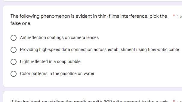 *
1p
The following phenomenon is evident in thin-films interference, pick the
false one.
Antireflection coatings on camera lenses
O Providing high-speed data connection across establishment using fiber-optic cable
O Light reflected in a soap bubble
Color patterns in the gasoline on water
If the incident ray strikes the modium with 200 with respect to the x-vic