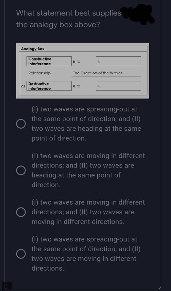 What statement best supplies
the analogy box above?
Analogy Box
Constructive
is to
1.
Interference
Relationship:
The Direction of the Waves
Destructive
Interference
is to
II.
(1) two waves are spreading-out at
the same point of direction; and (11)
two waves are heading at the same
point of direction.
(1) two waves are moving in different
directions; and (II) two waves are
heading at the same point of
direction.
(1) two waves are moving in different
directions; and (II) two waves are
moving in different directions.
(1) two waves are spreading-out at
the same point of direction; and (II)
two waves are moving in different
directions.
as