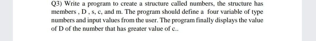 Q3) Write a program to create a structure called numbers, the structure has
members , D, s, c, and m. The program should define a four variable of type
numbers and input values from the user. The program finally displays the value
of D of the number that has greater value of c..
