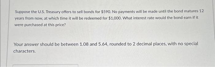 Suppose the U.S. Treasury offers to sell bonds for $590. No payments will be made until the bond matures 12
years from now, at which time it will be redeemed for $1,000. What interest rate would the bond earn if it
were purchased at this price?
Your answer should be between 1.08 and 5.64, rounded to 2 decimal places, with no special
characters.