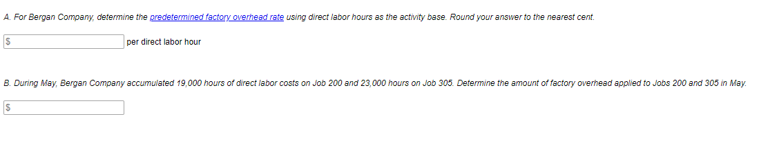 A. For Bergan Company, determine the predetermined factory overhead rate using direct labor hours as the activity base. Round your answer to the nearest cent.
per direct labor hour
B. During May. Bergan Company accumulated 19,000 hours of direct labor costs on Job 200 and 23,000 hours on Job 305. Determine the amount of factory overhead applied to Jobs 200 and 305 in May.
