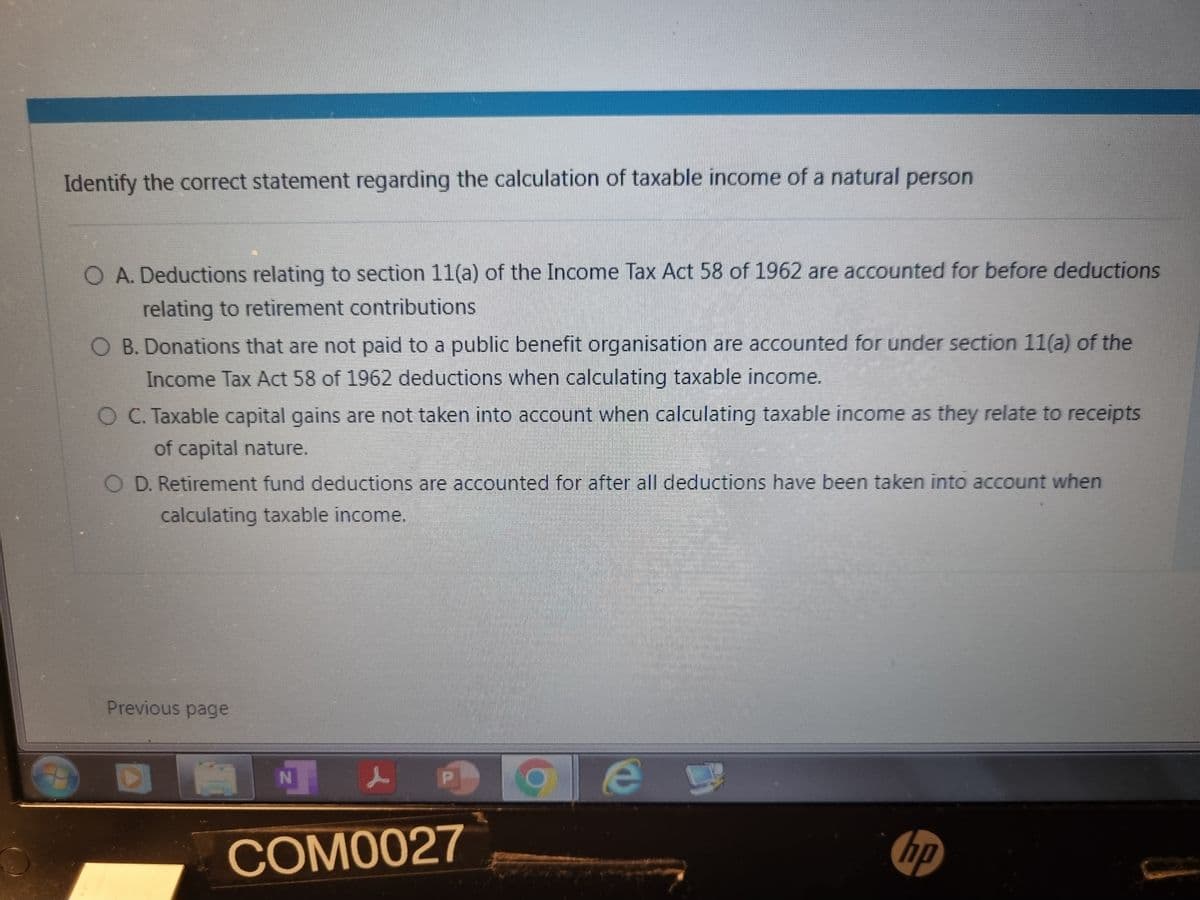Identify the correct statement regarding the calculation of taxable income of a natural person
O A. Deductions relating to section 11(a) of the Income Tax Act 58 of 1962 are accounted for before deductions
relating to retirement contributions
O B. Donations that are not paid to a public benefit organisation are accounted for under section 11(a) of the
Income Tax Act 58 of 1962 deductions when calculating taxable income.
O C. Taxable capital gains are not taken into account when calculating taxable income as they relate to receipts
of capital nature.
O D. Retirement fund deductions are accounted for after all deductions have been taken into account when
calculating taxable income.
Previous page
DAN P
COM0027
C e
hp