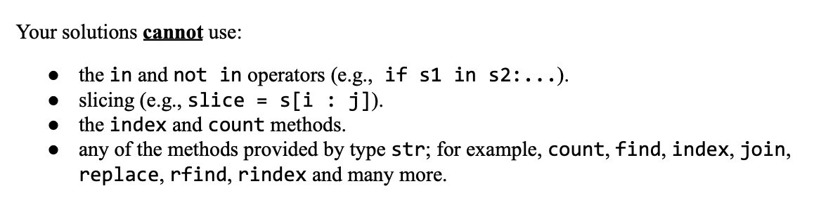 Your solutions cannot use:
the in and not in operators (e.g., if s1 in s2:...).
• slicing (e.g., slice
s[ij]).
●
=
the index and count methods.
any of the methods provided by type str; for example, count, find, index, join,
replace, rfind, rindex and many more.