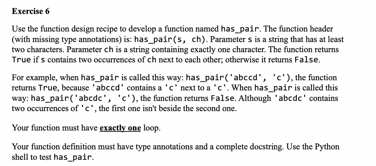 Exercise 6
Use the function design recipe to develop a function named has_pair. The function header
(with missing type annotations) is: has_pair(s, ch). Parameter s is a string that has at least
two characters. Parameter ch is a string containing exactly one character. The function returns
True if s contains two occurrences of ch next to each other; otherwise it returns False.
For example, when has_pair is called this way: has_pair('abccd', 'c'), the function
returns True, because 'abccd' contains a 'c' next to a 'c'. When has_pair is called this
way: has_pair ('abcdc', 'c'), the function returns False. Although 'abcdc' contains
two occurrences of 'c', the first one isn't beside the second one.
Your function must have exactly one loop.
Your function definition must have type annotations and a complete docstring. Use the Python
shell to test has_pair.